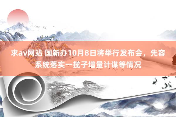 求av网站 国新办10月8日将举行发布会，先容系统落实一揽子增量计谋等情况