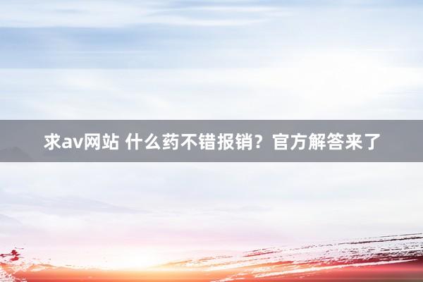 求av网站 什么药不错报销？官方解答来了