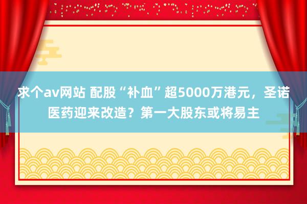 求个av网站 配股“补血”超5000万港元，圣诺医药迎来改造？第一大股东或将易主