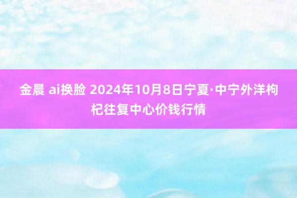 金晨 ai换脸 2024年10月8日宁夏·中宁外洋枸杞往复中心价钱行情