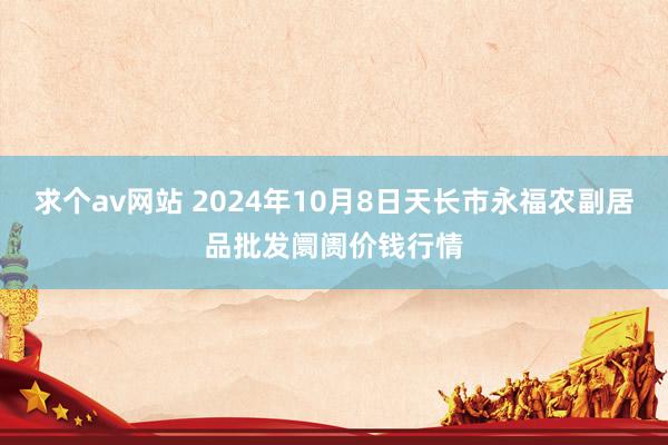 求个av网站 2024年10月8日天长市永福农副居品批发阛阓价钱行情