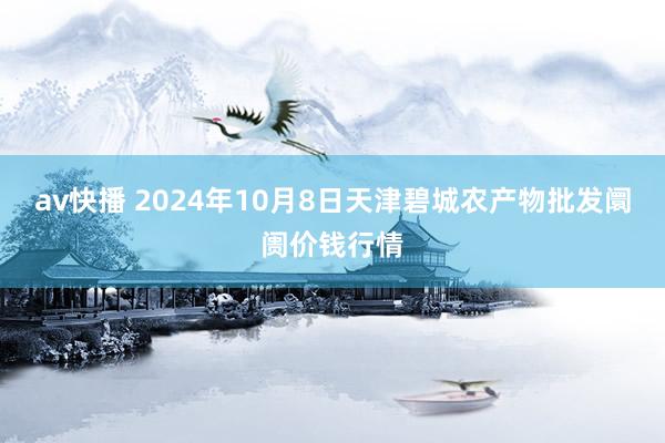 av快播 2024年10月8日天津碧城农产物批发阛阓价钱行情