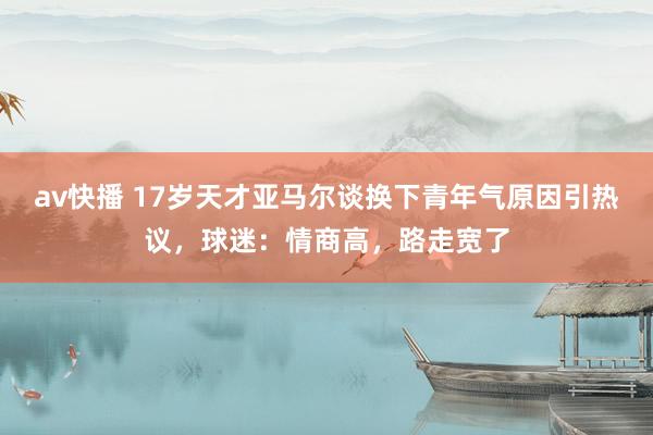 av快播 17岁天才亚马尔谈换下青年气原因引热议，球迷：情商高，路走宽了