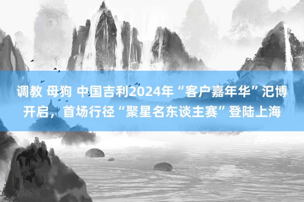 调教 母狗 中国吉利2024年“客户嘉年华”汜博开启，首场行径“聚星名东谈主赛”登陆上海