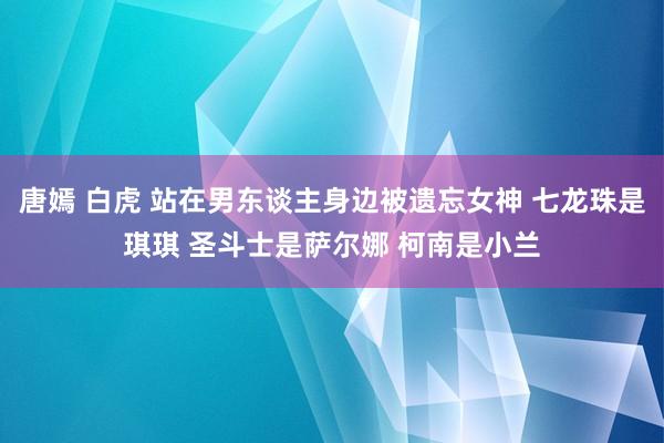 唐嫣 白虎 站在男东谈主身边被遗忘女神 七龙珠是琪琪 圣斗士是萨尔娜 柯南是小兰