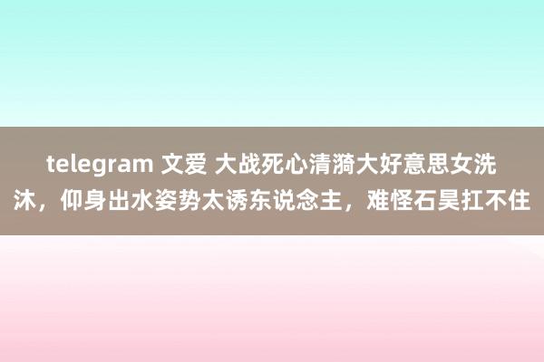 telegram 文爱 大战死心清漪大好意思女洗沐，仰身出水姿势太诱东说念主，难怪石昊扛不住