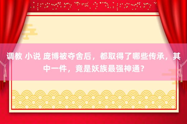 调教 小说 庞博被夺舍后，都取得了哪些传承，其中一件，竟是妖族最强神通？