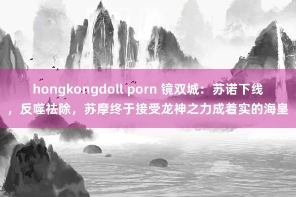 hongkongdoll porn 镜双城：苏诺下线，反噬祛除，苏摩终于接受龙神之力成着实的海皇