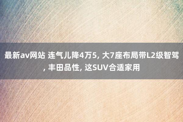 最新av网站 连气儿降4万5, 大7座布局带L2级智驾, 丰田品性, 这SUV合适家用