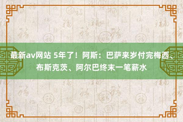 最新av网站 5年了！阿斯：巴萨来岁付完梅西、布斯克茨、阿尔巴终末一笔薪水