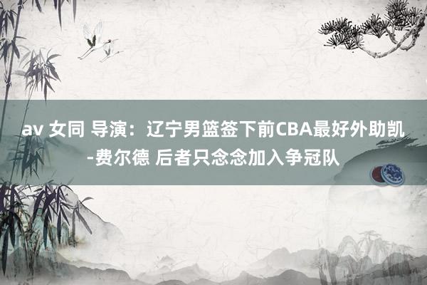 av 女同 导演：辽宁男篮签下前CBA最好外助凯-费尔德 后者只念念加入争冠队