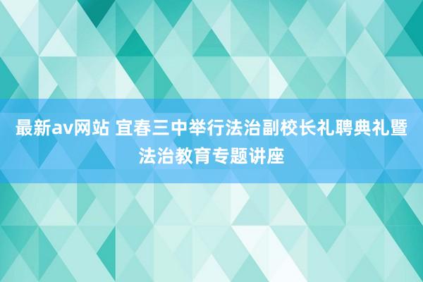 最新av网站 宜春三中举行法治副校长礼聘典礼暨法治教育专题讲座