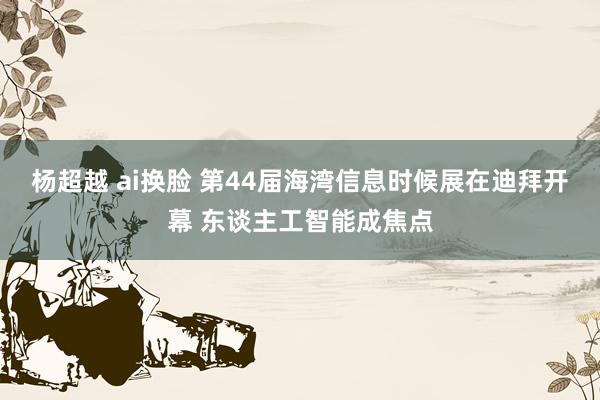 杨超越 ai换脸 第44届海湾信息时候展在迪拜开幕 东谈主工智能成焦点