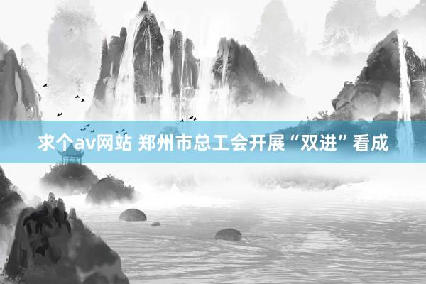 求个av网站 郑州市总工会开展“双进”看成