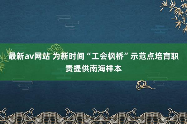 最新av网站 为新时间“工会枫桥”示范点培育职责提供南海样本