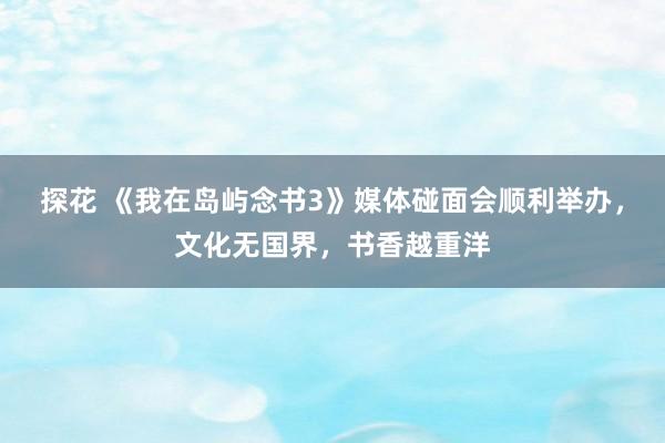 探花 《我在岛屿念书3》媒体碰面会顺利举办，文化无国界，书香越重洋