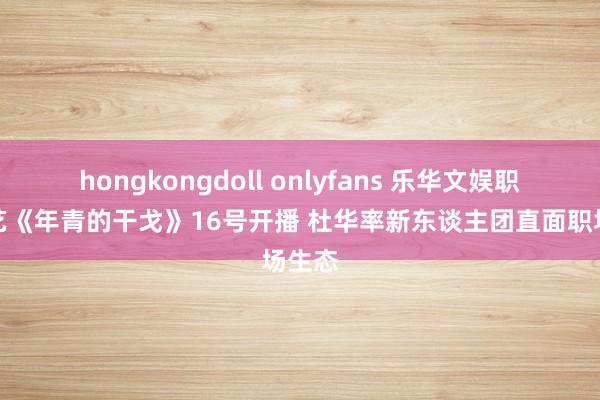 hongkongdoll onlyfans 乐华文娱职场综艺《年青的干戈》16号开播 杜华率新东谈主团直面职场生态