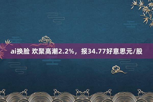 ai换脸 欢聚高潮2.2%，报34.77好意思元/股