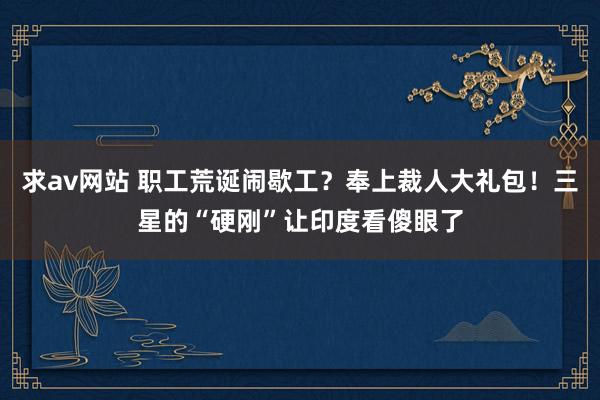 求av网站 职工荒诞闹歇工？奉上裁人大礼包！三星的“硬刚”让印度看傻眼了