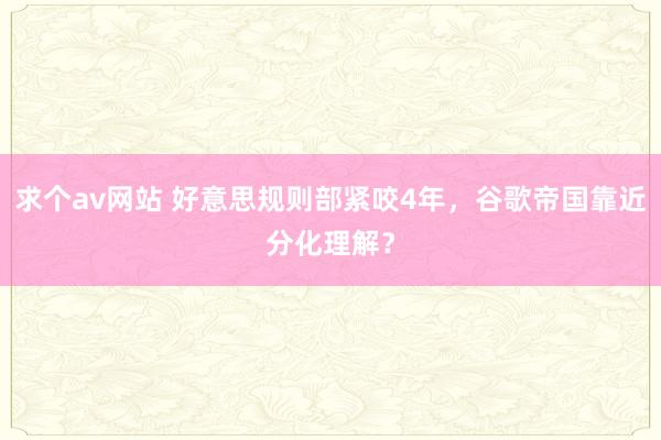 求个av网站 好意思规则部紧咬4年，谷歌帝国靠近分化理解？