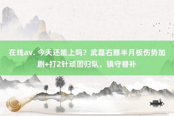 在线av. 今天还能上吗？武磊右膝半月板伤势加剧+打2针顽固归队，镇守替补