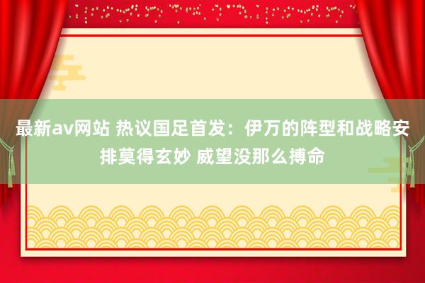 最新av网站 热议国足首发：伊万的阵型和战略安排莫得玄妙 威望没那么搏命