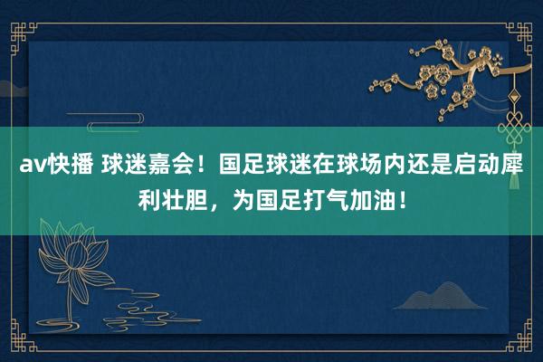 av快播 球迷嘉会！国足球迷在球场内还是启动犀利壮胆，为国足打气加油！