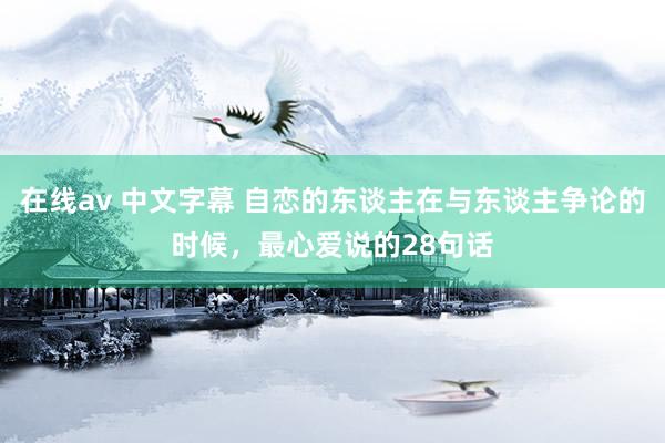 在线av 中文字幕 自恋的东谈主在与东谈主争论的时候，最心爱说的28句话