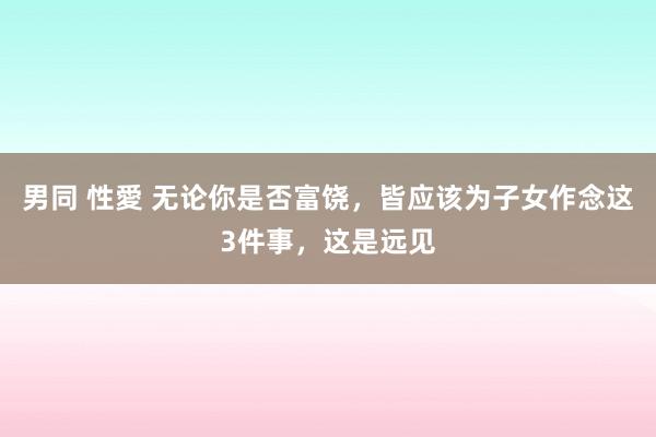 男同 性愛 无论你是否富饶，皆应该为子女作念这3件事，这是远见