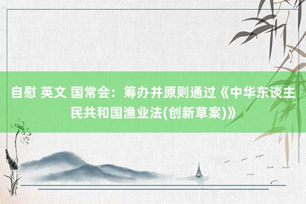 自慰 英文 国常会：筹办并原则通过《中华东谈主民共和国渔业法(创新草案)》