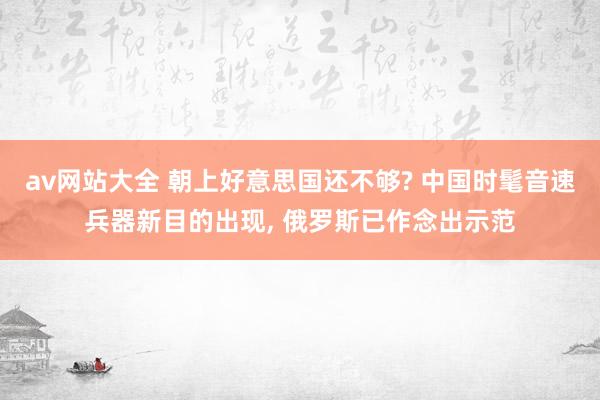 av网站大全 朝上好意思国还不够? 中国时髦音速兵器新目的出现, 俄罗斯已作念出示范