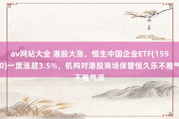 av网站大全 港股大涨，恒生中国企业ETF(159960)一度涨超3.5%，机构对港股商场保管恒久乐不雅气派