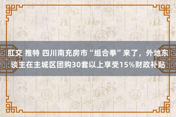 肛交 推特 四川南充房市“组合拳”来了，外地东谈主在主城区团购30套以上享受15%财政补贴