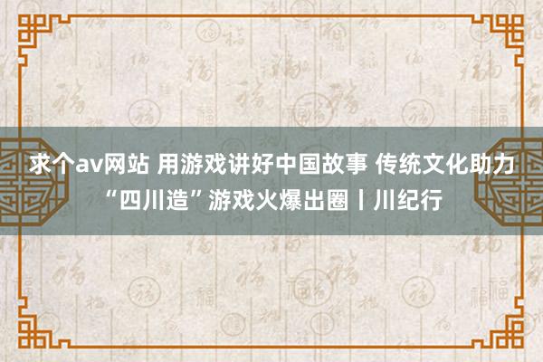 求个av网站 用游戏讲好中国故事 传统文化助力“四川造”游戏火爆出圈丨川纪行