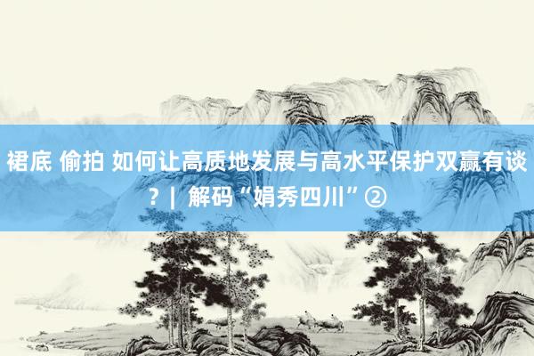 裙底 偷拍 如何让高质地发展与高水平保护双赢有谈？|  解码“娟秀四川”②