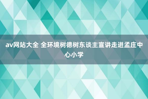 av网站大全 全环境树德树东谈主宣讲走进孟庄中心小学