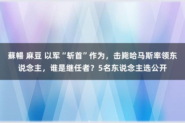 蘇暢 麻豆 以军“斩首”作为，击毙哈马斯率领东说念主，谁是继任者？5名东说念主选公开