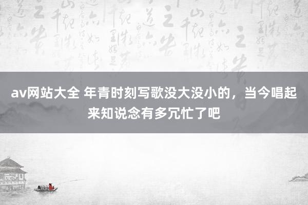 av网站大全 年青时刻写歌没大没小的，当今唱起来知说念有多冗忙了吧