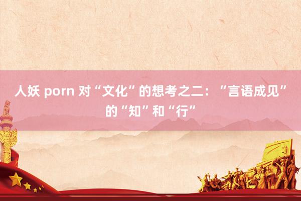 人妖 porn 对“文化”的想考之二：“言语成见”的“知”和“行”