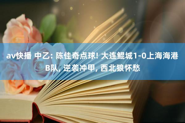 av快播 中乙: 陈佳奇点球! 大连鲲城1-0上海海港B队, 逆袭冲甲, 西北狼怀愁