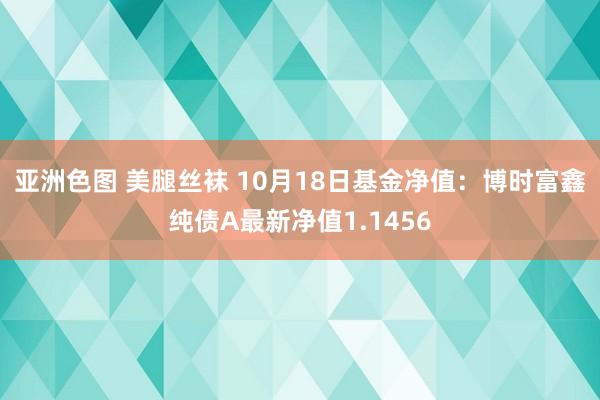 亚洲色图 美腿丝袜 10月18日基金净值：博时富鑫纯债A最新净值1.1456