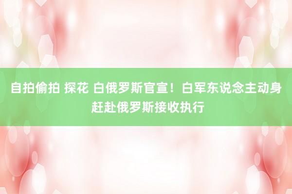 自拍偷拍 探花 白俄罗斯官宣！白军东说念主动身 赶赴俄罗斯接收执行