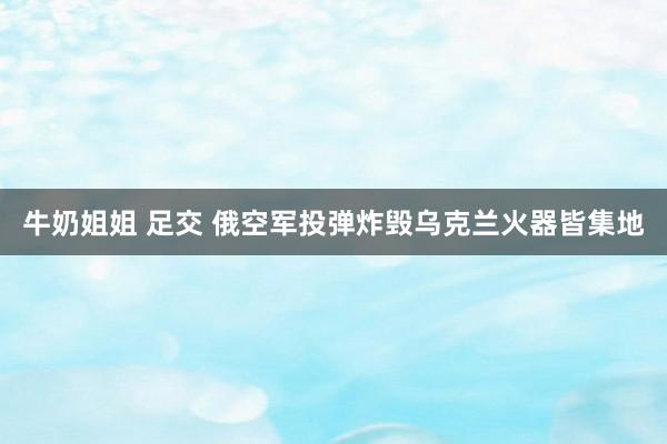 牛奶姐姐 足交 俄空军投弹炸毁乌克兰火器皆集地