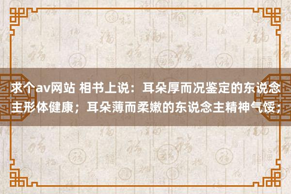 求个av网站 相书上说：耳朵厚而况鉴定的东说念主形体健康；耳朵薄而柔嫩的东说念主精神气馁；