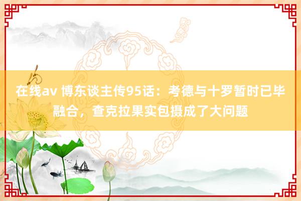 在线av 博东谈主传95话：考德与十罗暂时已毕融合，查克拉果实包摄成了大问题