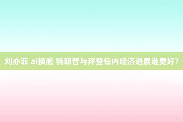 刘亦菲 ai换脸 特朗普与拜登任内经济进展谁更好?