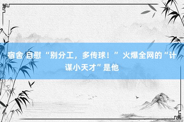 宿舍 自慰 “别分工，多传球！” 火爆全网的“计谋小天才”是他