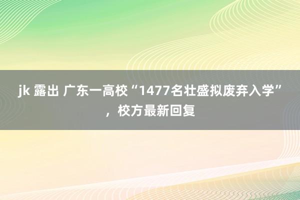 jk 露出 广东一高校“1477名壮盛拟废弃入学”，校方最新回复