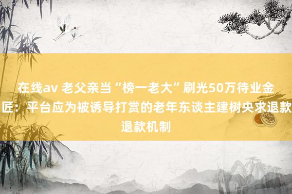 在线av 老父亲当“榜一老大”刷光50万待业金，巨匠：平台应为被诱导打赏的老年东谈主建树央求退款机制