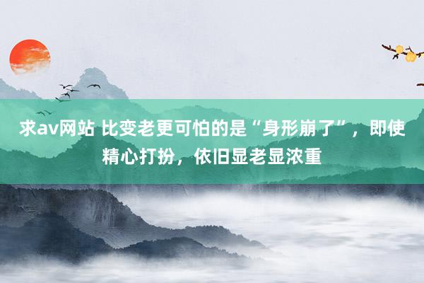 求av网站 比变老更可怕的是“身形崩了”，即使精心打扮，依旧显老显浓重